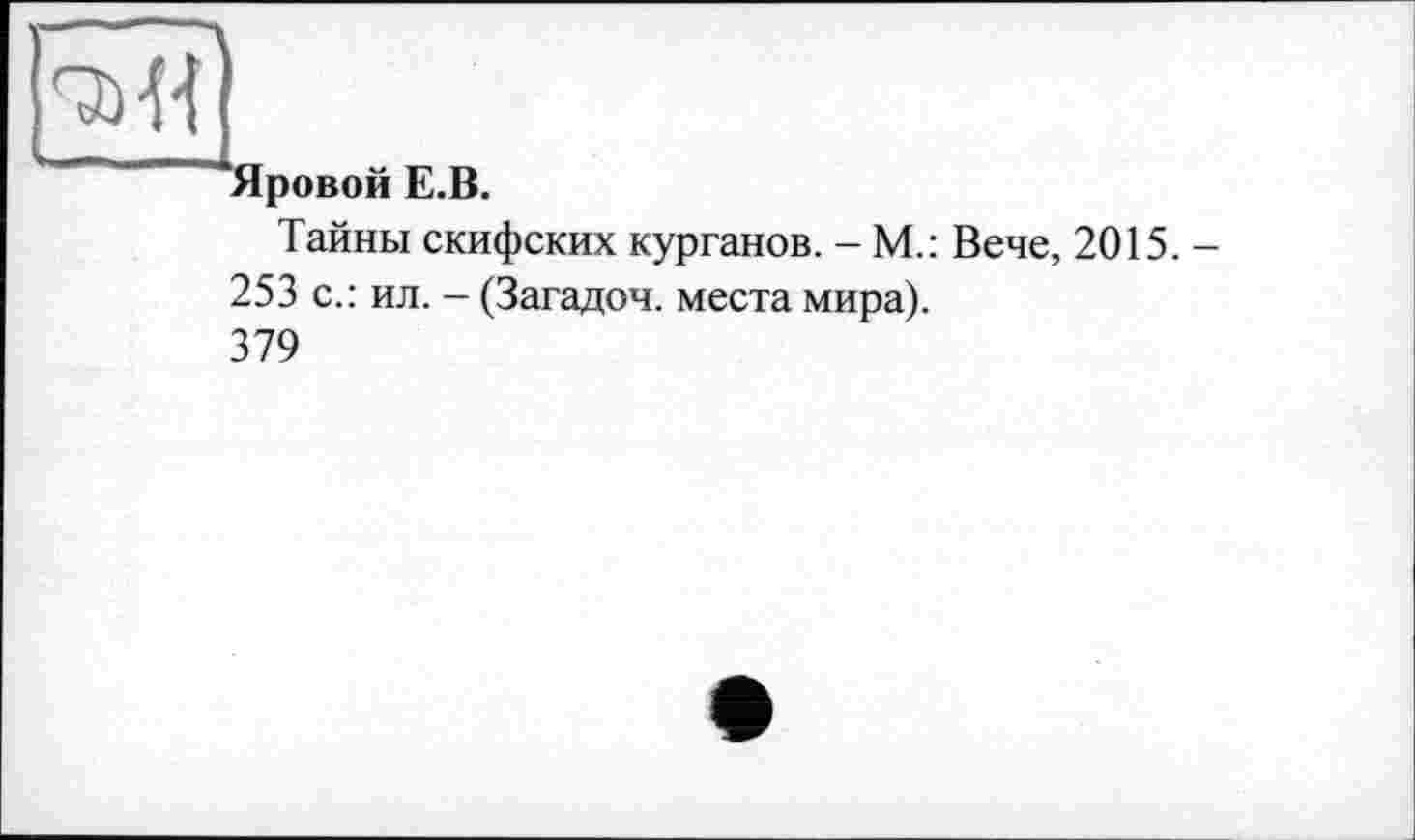 ﻿рмі]
"“Яровой E.B.
Тайны скифских курганов. - М.: Вече, 2015. -
253 с.: ил. - (Загадоч. места мира).
379